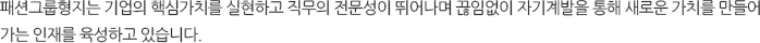 패션그룹형지는 기업의 핵심가치를 실현하고 직무의 전문성이 뛰어나며 끊임없이 자기계발을 통해 새로운 가치를 만들어 가는 인재를 육성하고 있습니다.