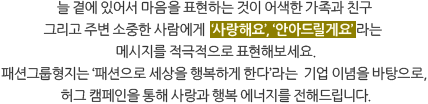 늘 곁에 있어서 마음을 표현하는 것이 어색한 가족과 친구 그리고 주변 소중한 사람에게  "사랑해요", "안아드릴게요" 라는 메시지를 적극적으로 표현해보세요. 패션그룹형지는 "패션으로 세상을 행복하게 한다"라는  기업 이념을 바탕으로, 허그 캠페인을 통해 사랑과 행복 에너지를 전해드립니다.