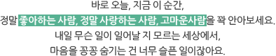 바로 오늘, 지금 이 순간, 정말 좋아하는 사람, 정말 사랑하는 사람, 고마운사람을 꽉 안아보세요. 내일 무슨 일이 일어날 지 모르는 세상에서, 마음을 꽁꽁 숨기는 건 너무 슬픈 일이잖아요.